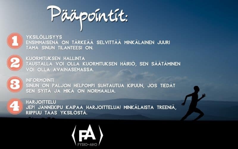 Pääpointit:
Yksilöllisyys - Ensimmäisenä on tärkeää selvittää minkälainen juuri tämä sinun tilanteesi on.
Kuormituksen hallinta - Taustalla voi olla kuormituksen häiriö, sen säätäminen voi olla avainasemassa.
Informointi - Sinun on paljon helpompi suhtautua kipuun, jos tiedät sen syitä ja mikä on normaalia.
Harjoittelu - Jännekipu kaipaa harjoittelua! minkälaista treeniä, riippuu taas yksilöstä.